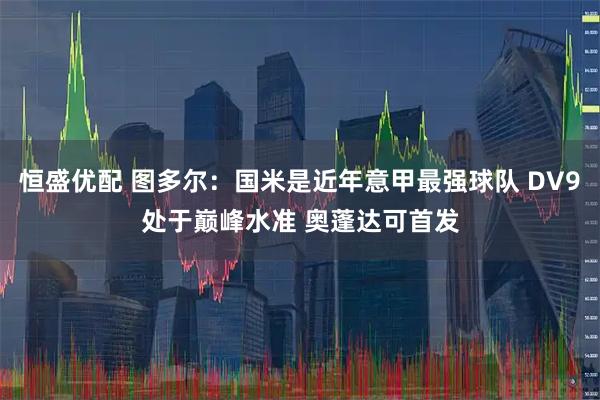 恒盛优配 图多尔：国米是近年意甲最强球队 DV9处于巅峰水准 奥蓬达可首发