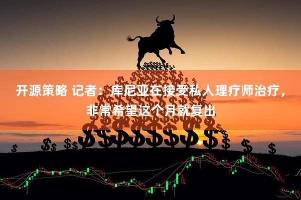 开源策略 记者：库尼亚在接受私人理疗师治疗，非常希望这个月就复出