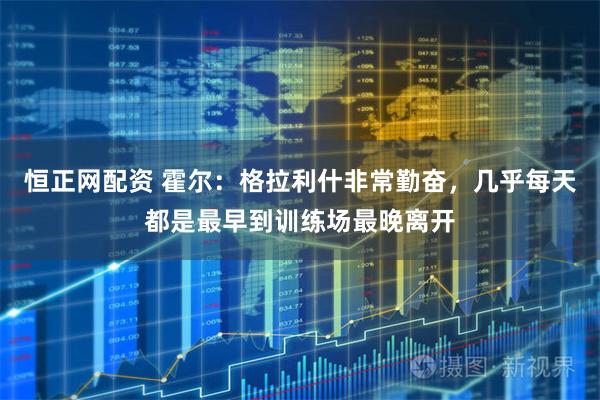 恒正网配资 霍尔：格拉利什非常勤奋，几乎每天都是最早到训练场最晚离开