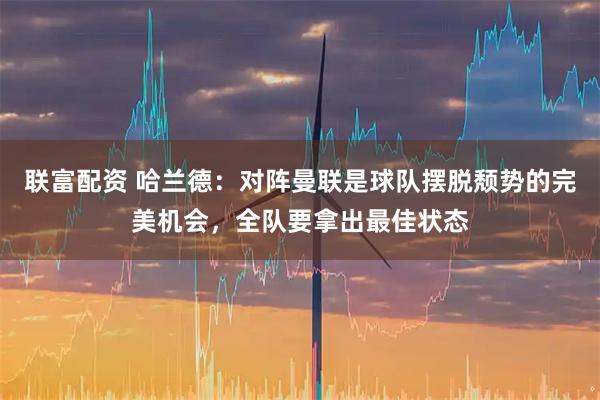 联富配资 哈兰德：对阵曼联是球队摆脱颓势的完美机会，全队要拿出最佳状态
