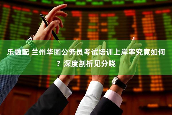 乐融配 兰州华图公务员考试培训上岸率究竟如何？深度剖析见分晓
