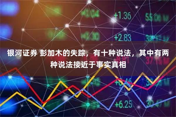 银河证券 彭加木的失踪，有十种说法，其中有两种说法接近于事实真相