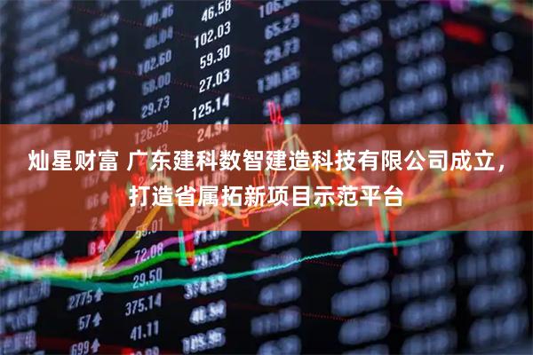 灿星财富 广东建科数智建造科技有限公司成立，打造省属拓新项目示范平台