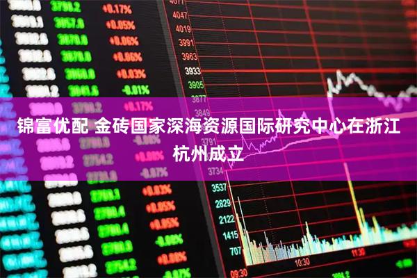 锦富优配 金砖国家深海资源国际研究中心在浙江杭州成立