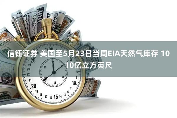 信钰证券 美国至5月23日当周EIA天然气库存 1010亿立方英尺