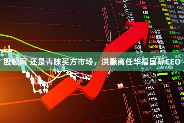 股顺网 还是青睐买方市场，洪灏离任华福国际CEO