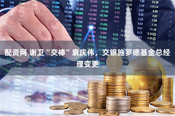 配资网 谢卫“交棒”袁庆伟，交银施罗德基金总经理变更
