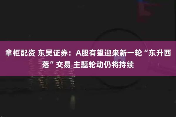 拿柜配资 东吴证券：A股有望迎来新一轮“东升西落”交易 主题轮动仍将持续
