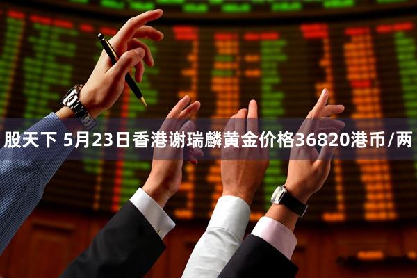 股天下 5月23日香港谢瑞麟黄金价格36820港币/两