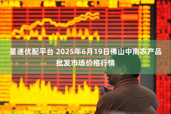 星速优配平台 2025年6月19日佛山中南农产品批发市场价格行情