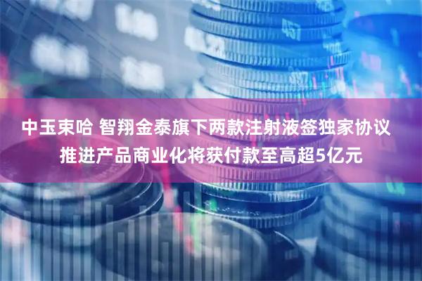 中玉束哈 智翔金泰旗下两款注射液签独家协议  推进产品商业化将获付款至高超5亿元