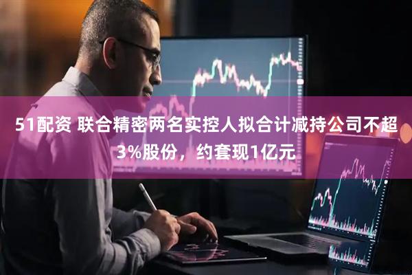 51配资 联合精密两名实控人拟合计减持公司不超3%股份，约套现1亿元