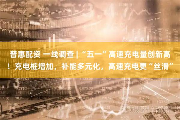 普惠配资 一线调查 | “五一”高速充电量创新高！充电桩增加，补能多元化，高速充电更“丝滑”