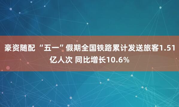 豪资随配 “五一”假期全国铁路累计发送旅客1.51亿人次 同比增长10.6%