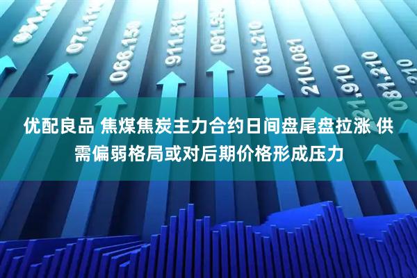 优配良品 焦煤焦炭主力合约日间盘尾盘拉涨 供需偏弱格局或对后期价格形成压力