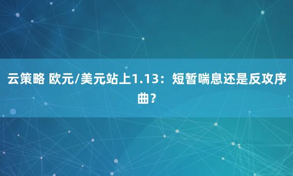 云策略 欧元/美元站上1.13：短暂喘息还是反攻序曲？