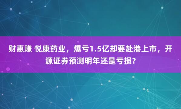 财惠赚 悦康药业，爆亏1.5亿却要赴港上市，开源证券预测明年还是亏损？