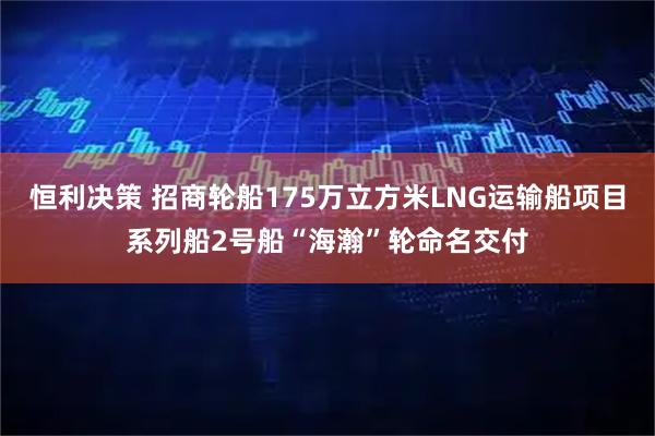 恒利决策 招商轮船175万立方米LNG运输船项目系列船2号船“海瀚”轮命名交付