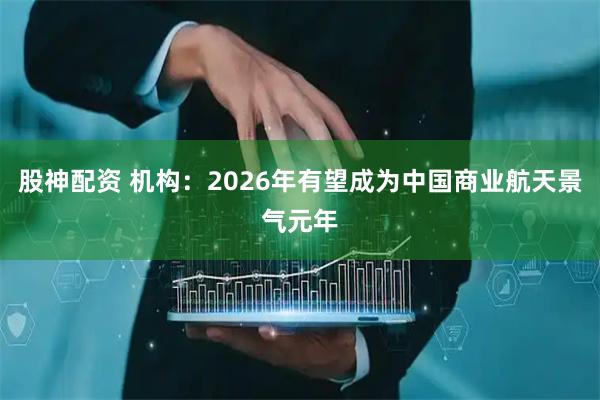 股神配资 机构：2026年有望成为中国商业航天景气元年