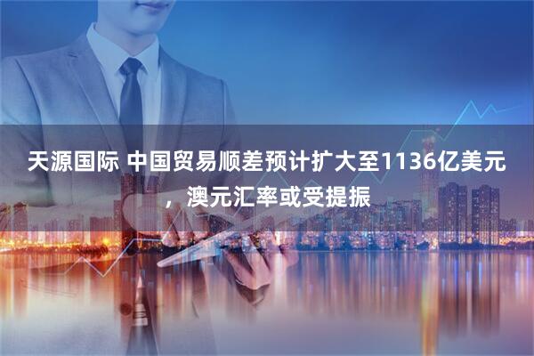 天源国际 中国贸易顺差预计扩大至1136亿美元，澳元汇率或受提振