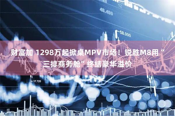 财富加 1298万起掀桌MPV市场！锐胜M8用“三排商务舱”终结豪华溢价