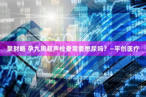 聚财略 孕九周超声检查需要憋尿吗？—平创医疗
