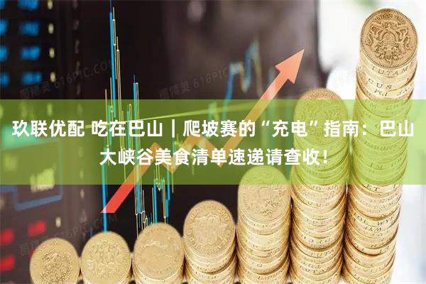 玖联优配 吃在巴山｜爬坡赛的“充电”指南：巴山大峡谷美食清单速递请查收！