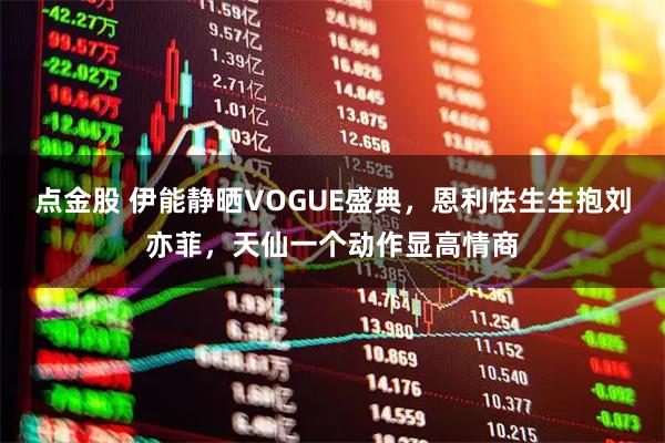 点金股 伊能静晒VOGUE盛典，恩利怯生生抱刘亦菲，天仙一个动作显高情商