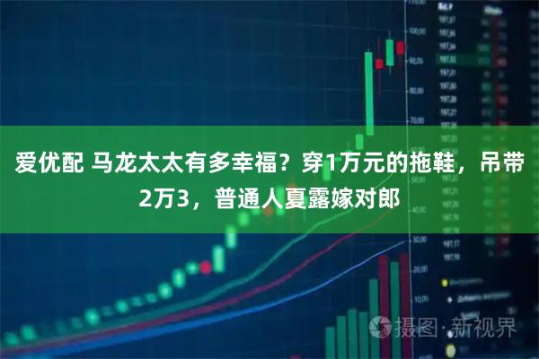 爱优配 马龙太太有多幸福？穿1万元的拖鞋，吊带2万3，普通人夏露嫁对郎