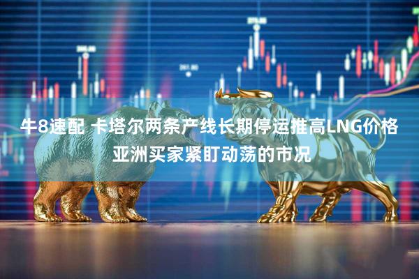 牛8速配 卡塔尔两条产线长期停运推高LNG价格 亚洲买家紧盯动荡的市况