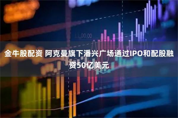 金牛股配资 阿克曼旗下潘兴广场通过IPO和配股融资50亿美元