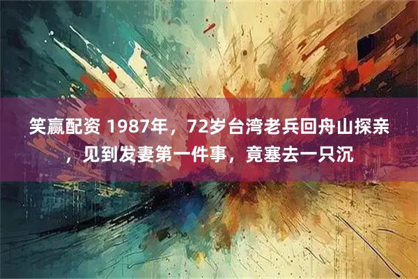 笑赢配资 1987年，72岁台湾老兵回舟山探亲，见到发妻第一件事，竟塞去一只沉